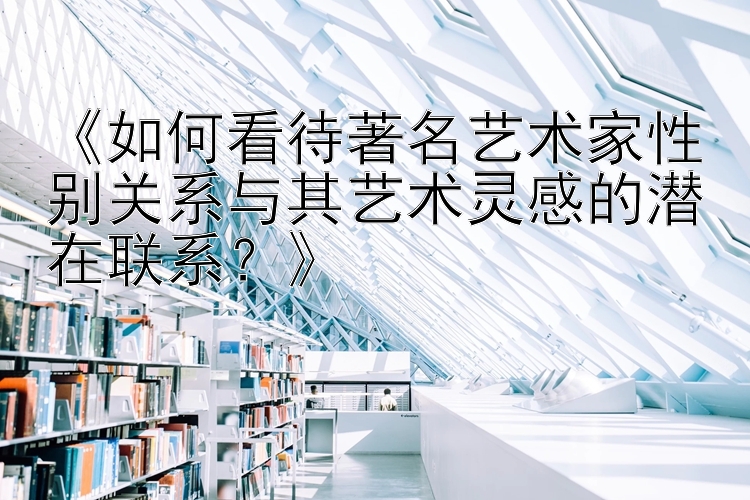 《如何看待著名艺术家性别关系与其艺术灵感的潜在联系？》