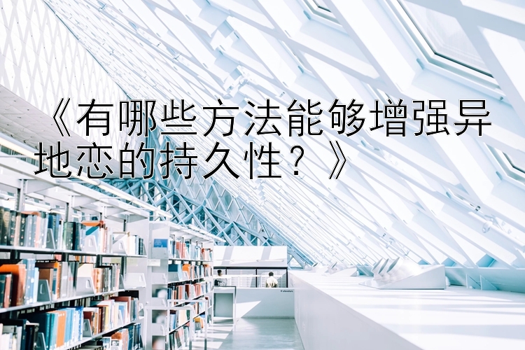 《有哪些方法能够增强异地恋的持久性？》