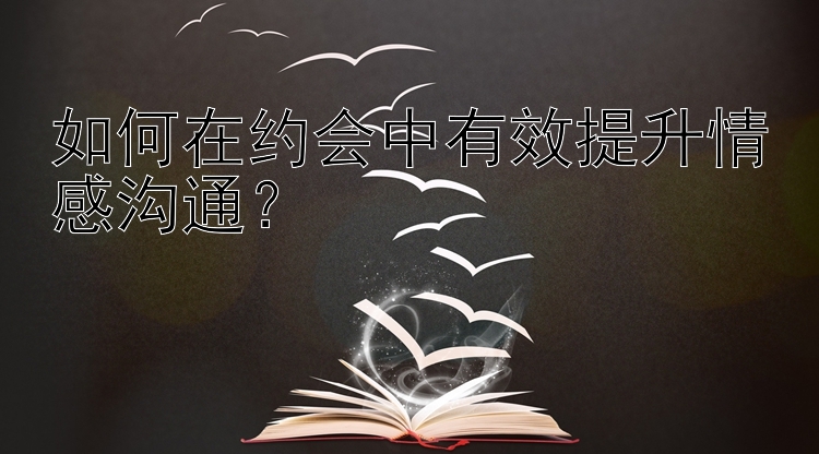 如何在约会中有效提升情感沟通？