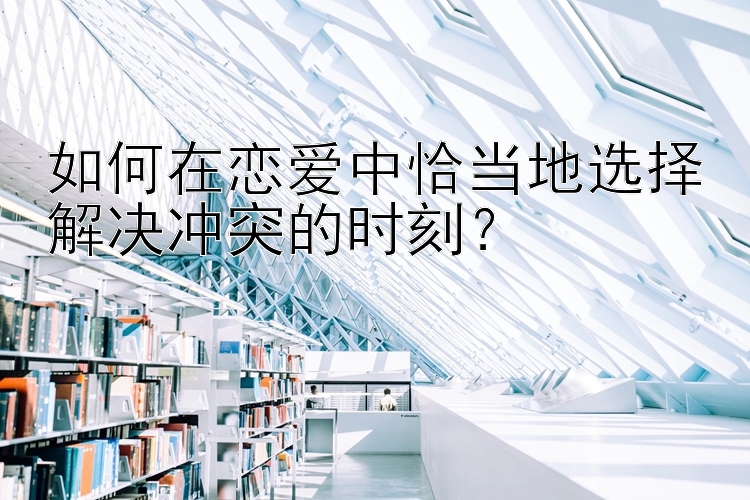 快3投注技巧玩法 如何在恋爱中恰当地选择解决冲突的时刻？