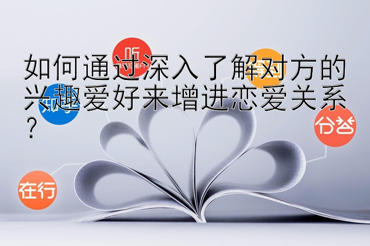 如何通过深入了解对方的兴趣爱好来增进恋爱关系？