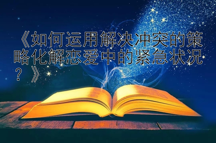 《如何运用解决冲突的策略化解恋爱中的紧急状况？》