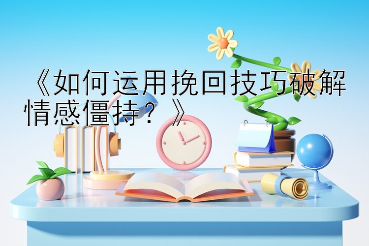 《如何运用挽回技巧破解情感僵持？》