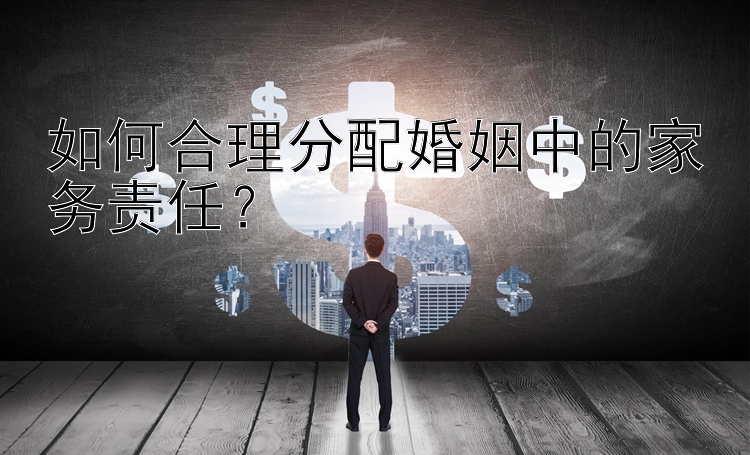 如何合理分配婚姻中的家务责任？