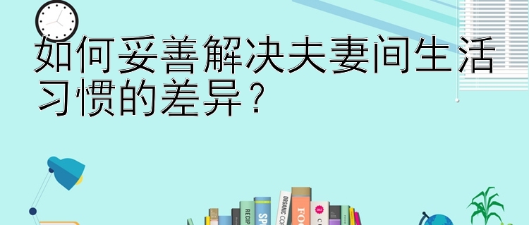 如何妥善解决夫妻间生活习惯的差异？