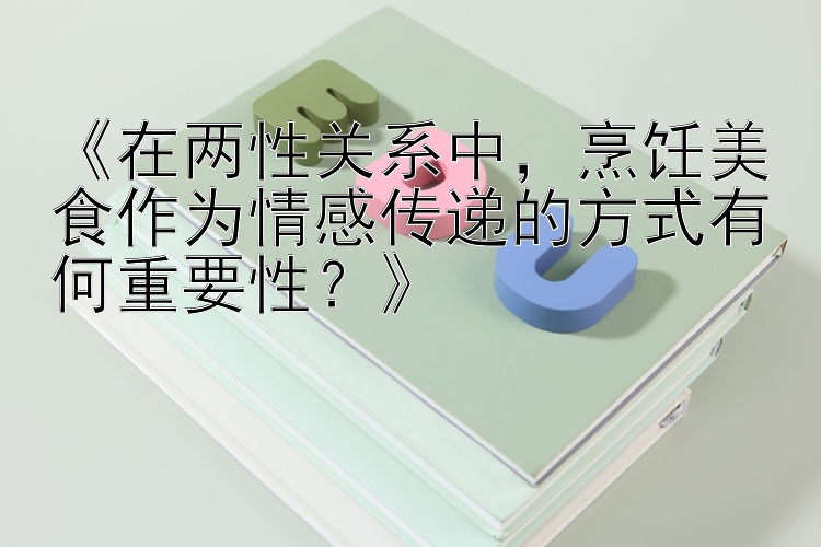 《在两性关系中，烹饪美食作为情感传递的方式有何重要性？》