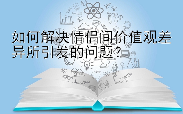 如何解决情侣间价值观差异所引发的问题？