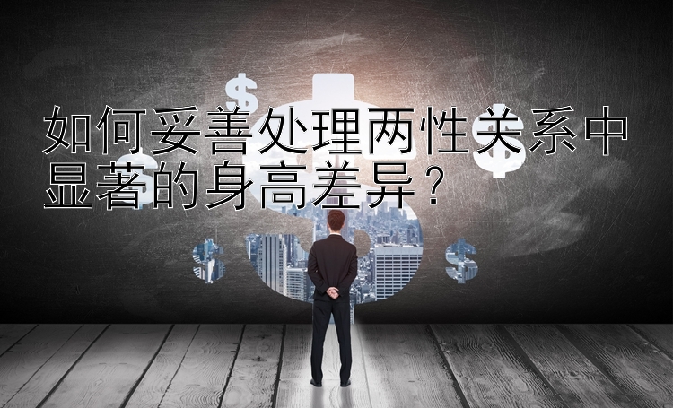 如何妥善处理两性关系中显著的身高差异？