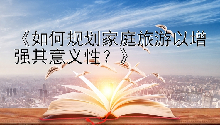 《如何规划家庭旅游以增强其意义性？》