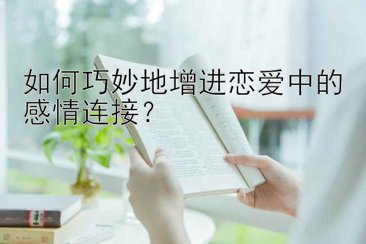 如何巧妙地增进恋爱中的感情连接？