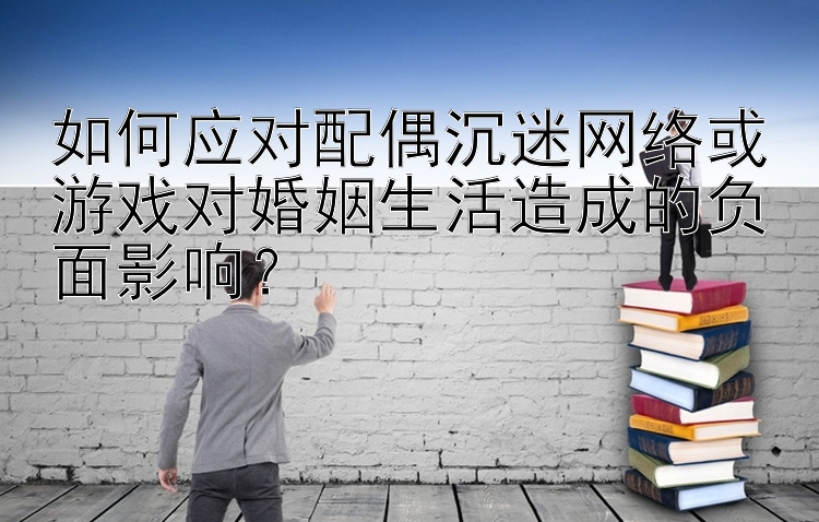 如何应对配偶沉迷网络或游戏对婚姻生活造成的负面影响？