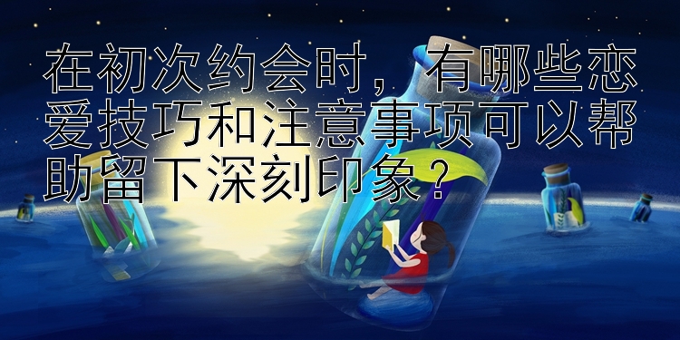 在初次约会时，有哪些恋爱技巧和注意事项可以帮助留下深刻印象？