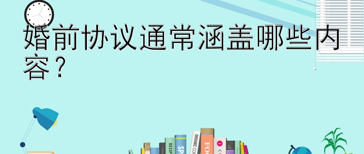 婚前协议通常涵盖哪些内容？