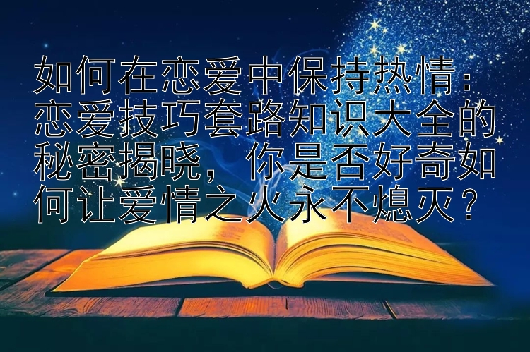 如何在恋爱中保持热情：恋爱技巧套路知识大全的秘密揭晓，你是否好奇如何让爱情之火永不熄灭？