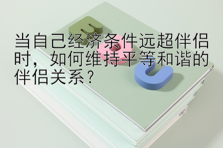 当自己经济条件远超伴侣时，如何维持平等和谐的伴侣关系？