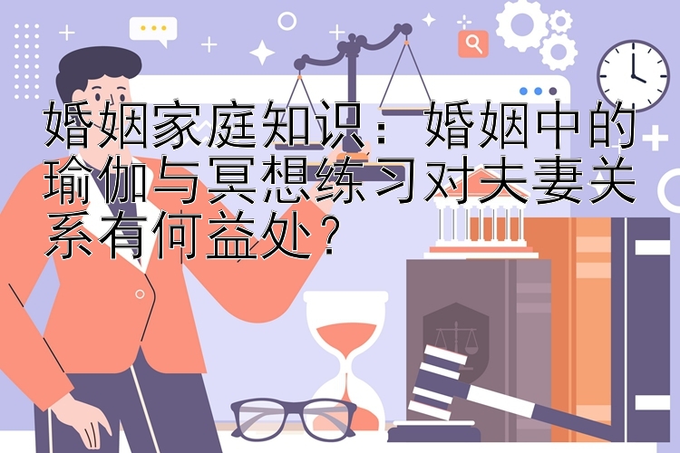 婚姻家庭知识：婚姻中的瑜伽与冥想练习对夫妻关系有何益处？