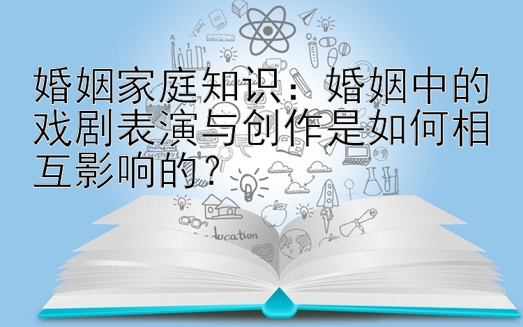 婚姻家庭知识：婚姻中的戏剧表演与创作是如何相互影响的？