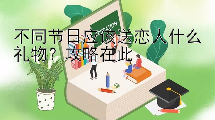 不同节日应该送恋人什么礼物？攻略在此