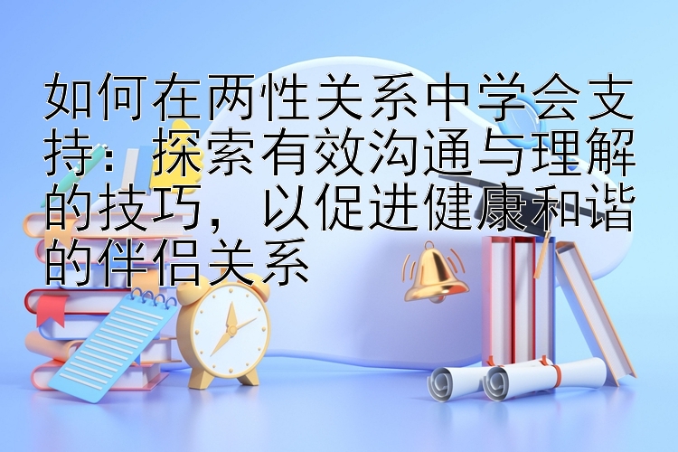 如何在两性关系中学会支持：探索有效沟通与理解的技巧，以促进健康和谐的伴侣关系