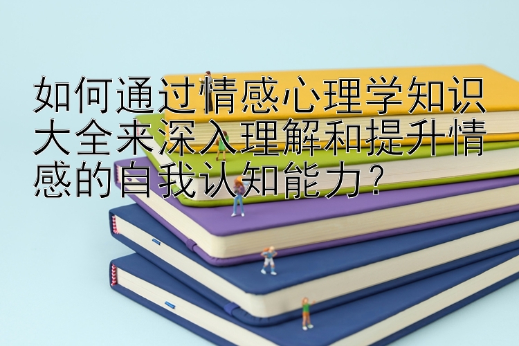 如何通过情感心理学知识大全来深入理解和提升情感的自我认知能力？