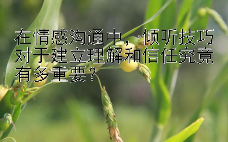 在情感沟通中，倾听技巧对于建立理解和信任究竟有多重要？