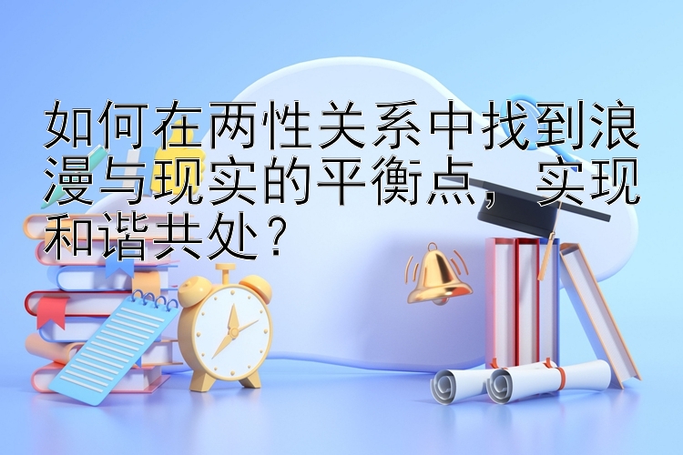 如何在两性关系中找到浪漫与现实的平衡点，实现和谐共处？