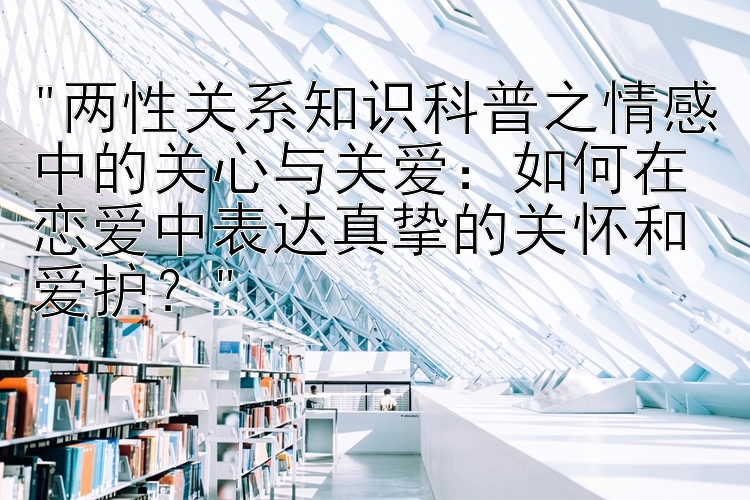 两性关系知识科普之情感中的关心与关爱：如何在恋爱中表达真挚的关怀和爱护？