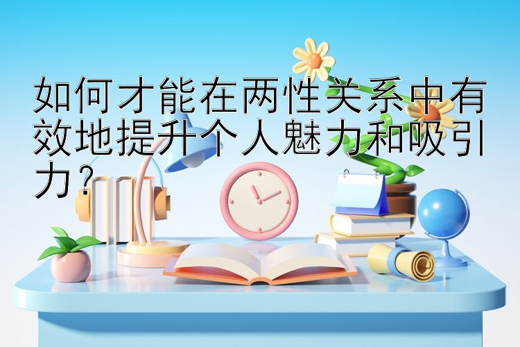 如何才能在两性关系中有效地提升个人魅力和吸引力？