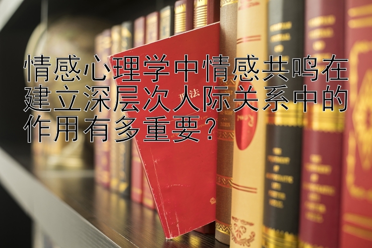 情感心理学中情感共鸣在建立深层次人际关系中的作用有多重要？