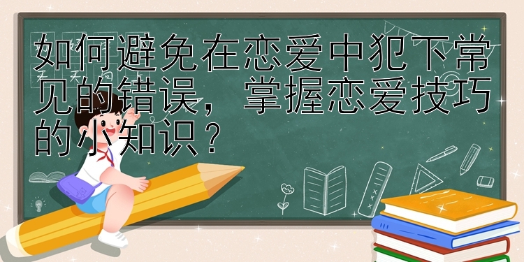 如何避免在恋爱中犯下常见的错误，掌握恋爱技巧的小知识？