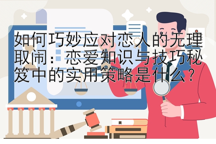 如何巧妙应对恋人的无理取闹：恋爱知识与技巧秘笈中的实用策略是什么？