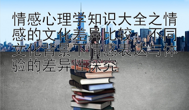 情感心理学知识大全之情感的文化差异比较：不同文化背景下情感表达与体验的差异性探究