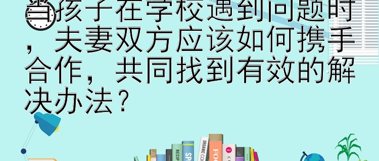 当孩子在学校遇到问题时，夫妻双方应该如何携手合作，共同找到有效的解决办法？