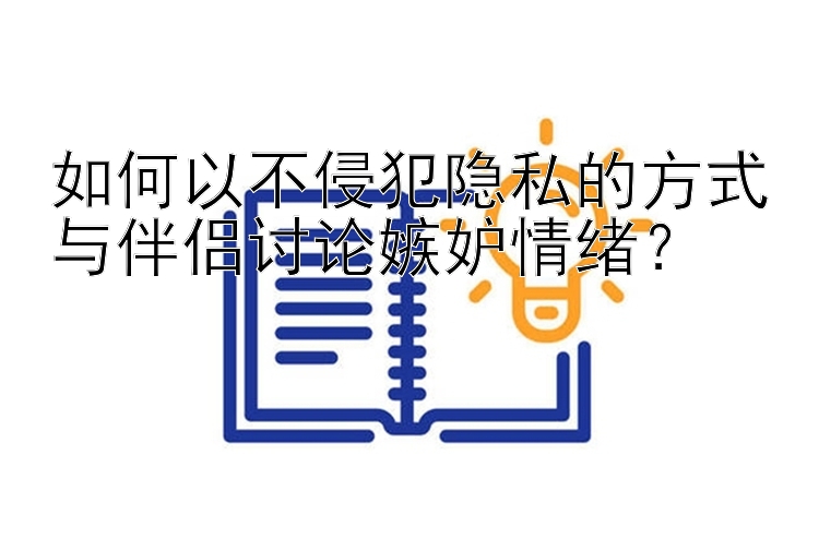 如何以不侵犯隐私的方式与伴侣讨论嫉妒情绪？