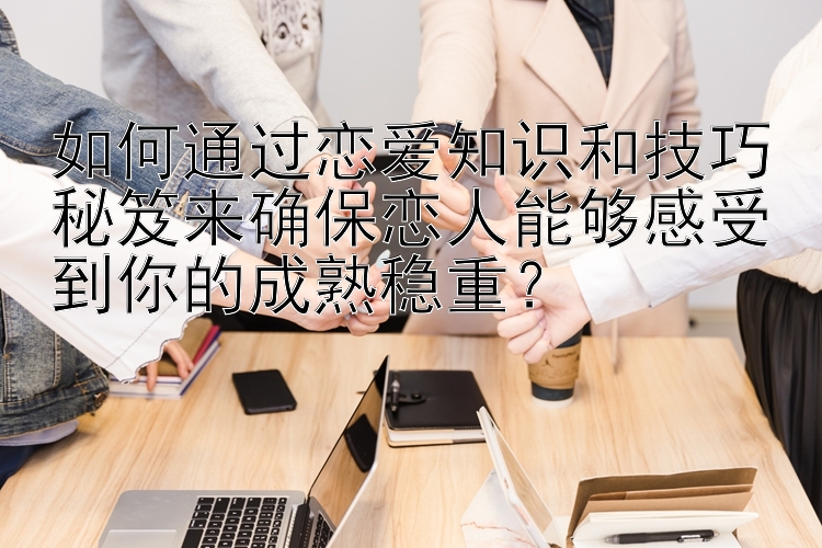 如何通过恋爱知识和技巧秘笈来确保恋人能够感受到你的成熟稳重？