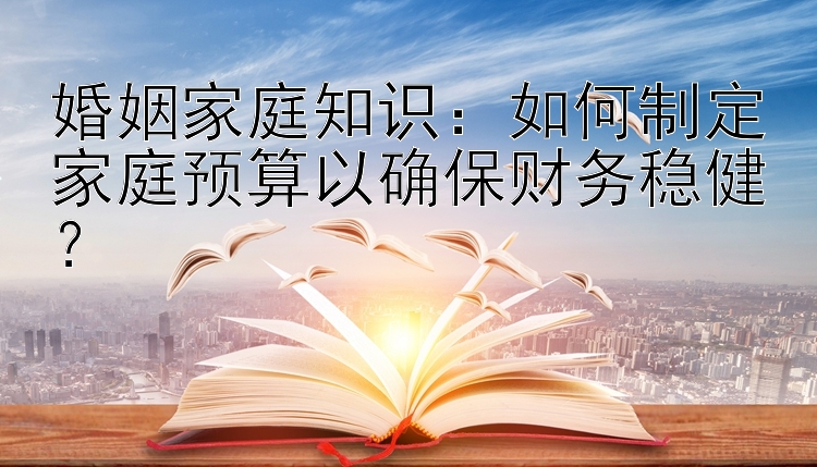 婚姻家庭知识：如何制定家庭预算以确保财务稳健？