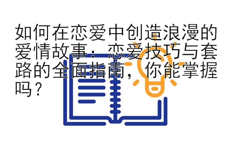 如何在恋爱中创造浪漫的爱情故事：恋爱技巧与套路的全面指南，你能掌握吗？