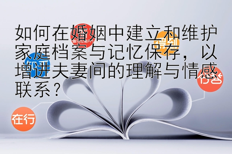 如何在婚姻中建立和维护家庭档案与记忆保存，以增进夫妻间的理解与情感联系？