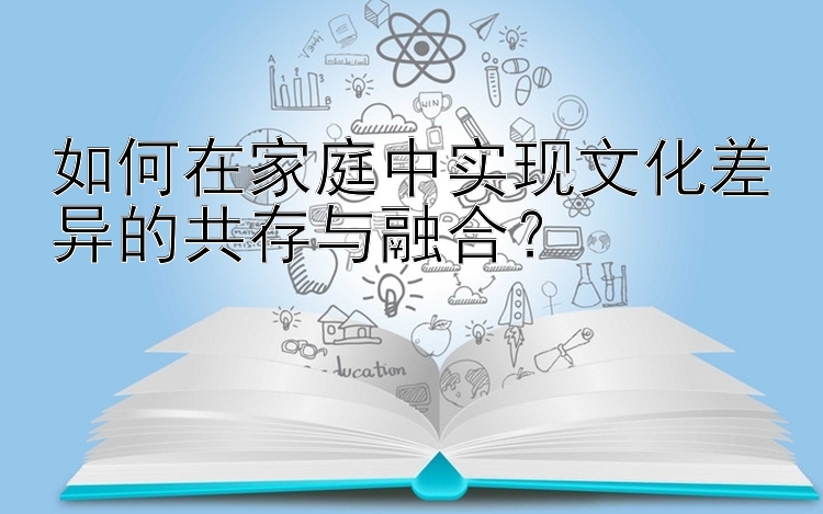 如何在家庭中实现文化差异的共存与融合？