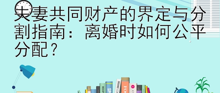 夫妻共同财产的界定与分割指南：离婚时如何公平分配？