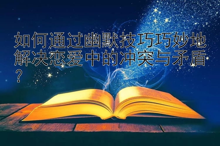 如何通过幽默技巧巧妙地解决恋爱中的冲突与矛盾？