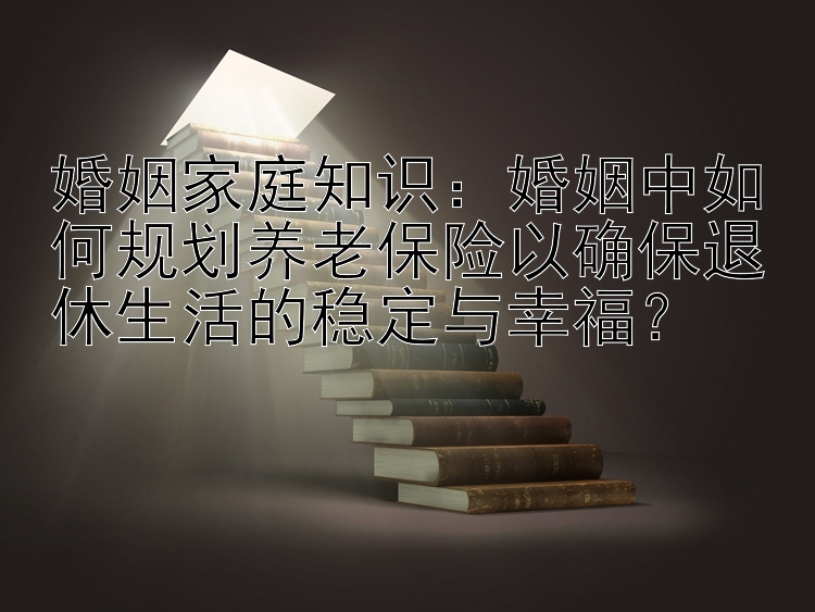 婚姻家庭知识：婚姻中如何规划养老保险以确保退休生活的稳定与幸福？