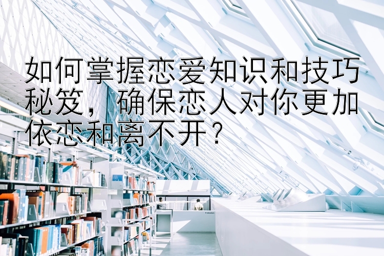 如何掌握恋爱知识和技巧秘笈，确保恋人对你更加依恋和离不开？