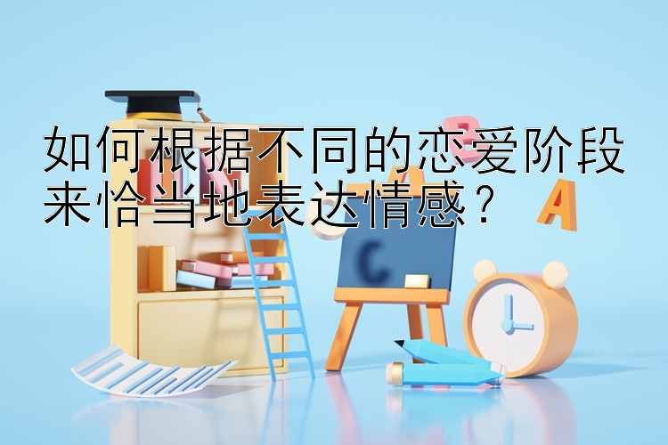 如何根据不同的恋爱阶段来恰当地表达情感？