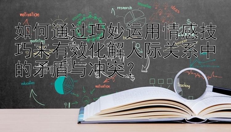 如何通过巧妙运用情感技巧来有效化解人际关系中的矛盾与冲突？