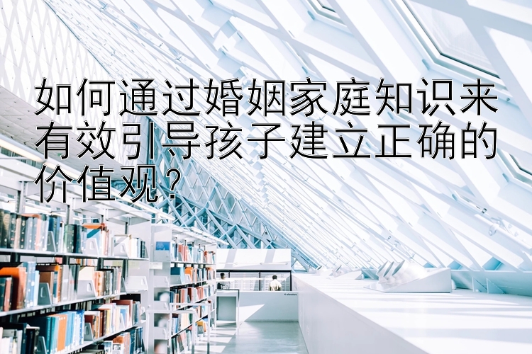 如何通过婚姻家庭知识来有效引导孩子建立正确的价值观？