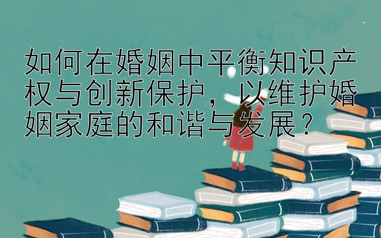 如何在婚姻中平衡知识产权与创新保护，以维护婚姻家庭的和谐与发展？