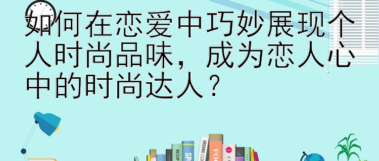 如何在恋爱中巧妙展现个人时尚品味，成为恋人心中的时尚达人？