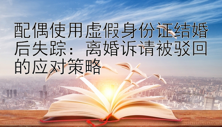 配偶使用虚假身份证结婚后失踪：离婚诉请被驳回的应对策略