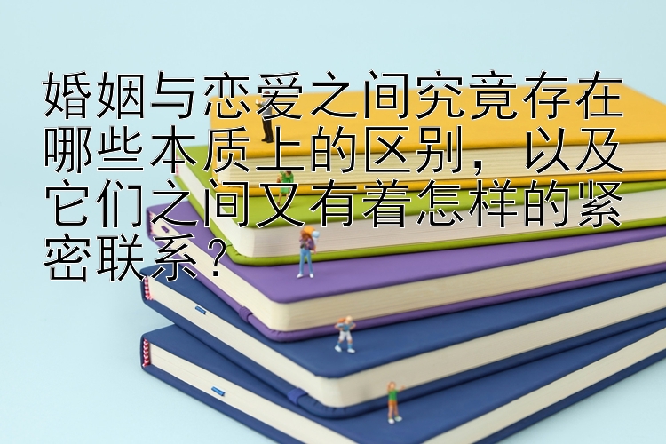 婚姻与恋爱之间究竟存在哪些本质上的区别，以及它们之间又有着怎样的紧密联系？